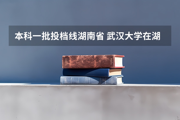 本科一批投档线湖南省 武汉大学在湖南录取分数线
