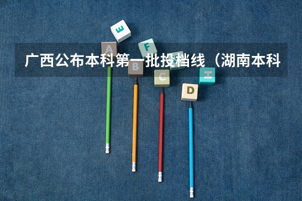 广西公布本科第一批投档线（湖南本科批第一次投档分数线发布）