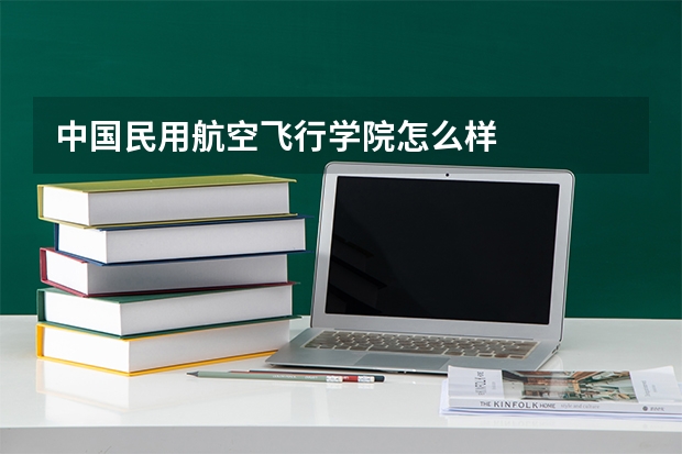 中国民用航空飞行学院怎么样