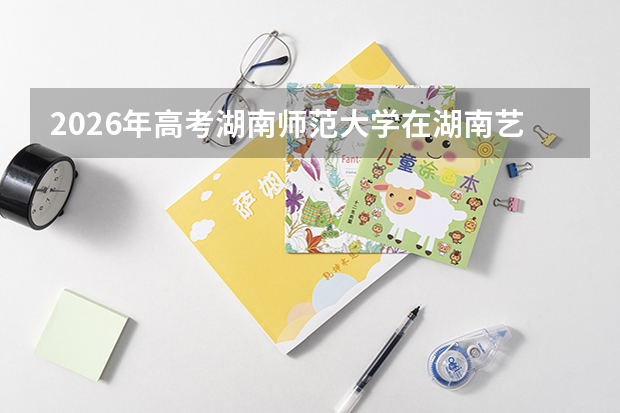 2026年高考湖南师范大学在湖南艺术类投档线预测
