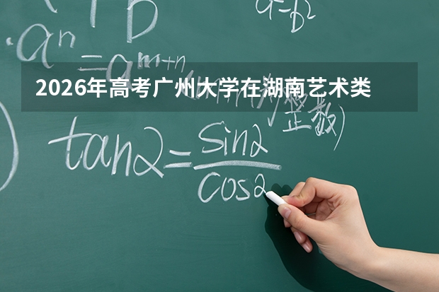 2026年高考广州大学在湖南艺术类投档线预测