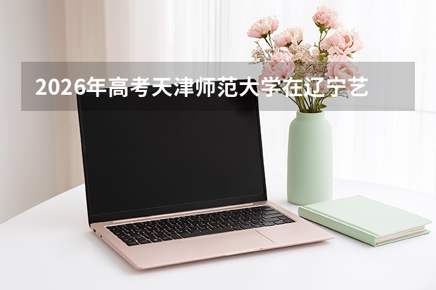 2026年高考天津师范大学在辽宁艺术类投档线预测