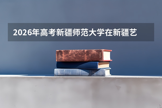 2026年高考新疆师范大学在新疆艺术类投档线预测