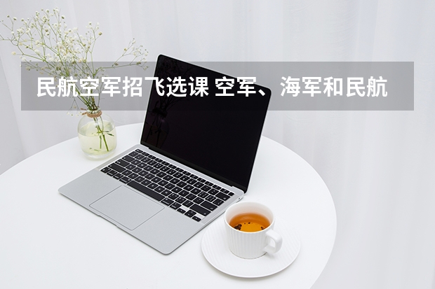 民航空军招飞选课 空军、海军和民航招飞的培养模式有何不同？