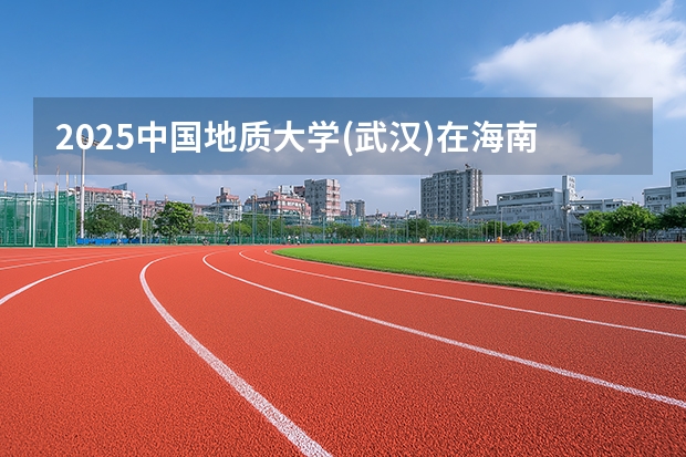 2025中国地质大学(武汉)在海南招生专业有哪些 ？（2026参考）