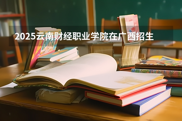 2025云南财经职业学院在广西招生专业有哪些 ？（2026参考）