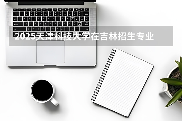 2025天津科技大学在吉林招生专业有哪些 ？（2026参考）