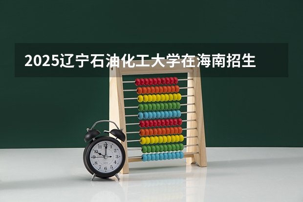 2025辽宁石油化工大学在海南招生专业有哪些 ？（2026参考）