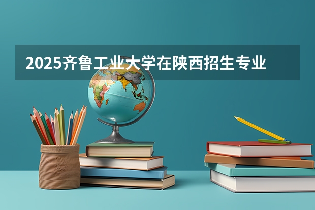 2025齐鲁工业大学在陕西招生专业有哪些 ？（2026参考）