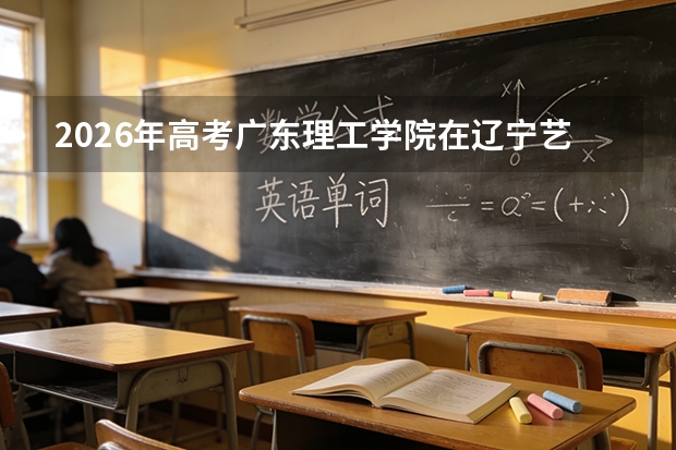 2026年高考广东理工学院在辽宁艺术类投档线预测