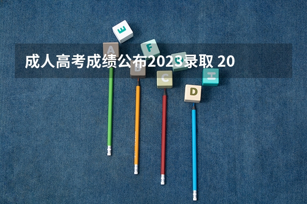 成人高考成绩公布2023录取 2023成人高考成绩公布后多久开始录取？