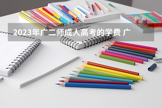2023年广二师成人高考的学费 广东2023年函授本科报名费用需要多少钱？