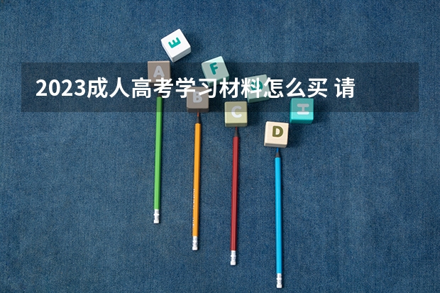 2023成人高考学习材料怎么买 请问要成人高考考大学的话,从哪买教材?怎样学习?