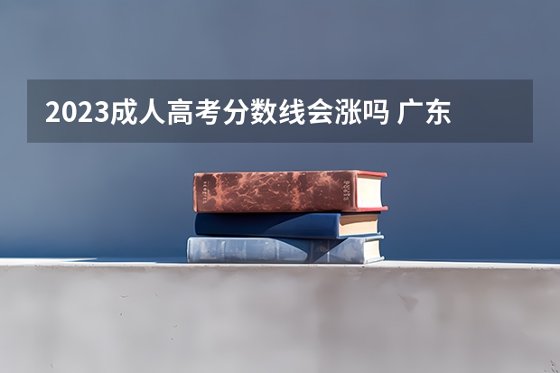 2023成人高考分数线会涨吗 广东2023年专升本分数线会上涨吗 最低线是多少？