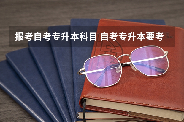 报考自考专升本科目 自考专升本要考哪些科目 需要考几门？