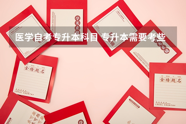 医学自考专升本科目 专升本需要考些什么科目医学
