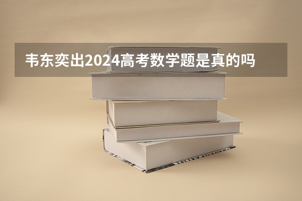 韦东奕出2024高考数学题是真的吗？