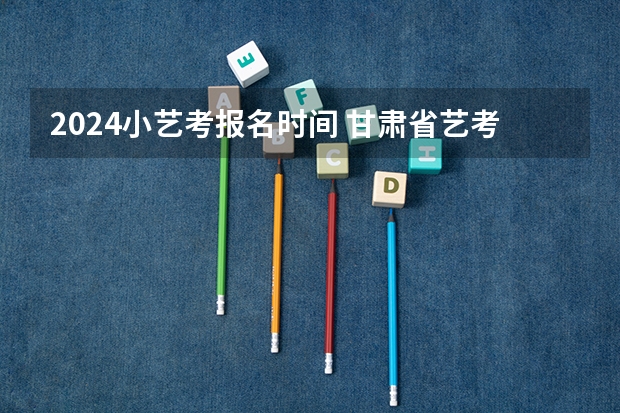 2024小艺考报名时间 甘肃省艺考时间2024