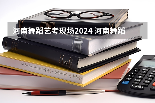 河南舞蹈艺考现场2024 河南舞蹈生艺考分数线