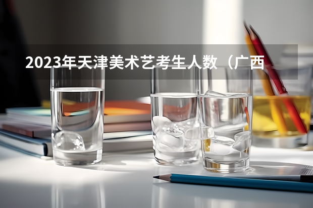 2023年天津美术艺考生人数（广西2023年美术艺考人数）