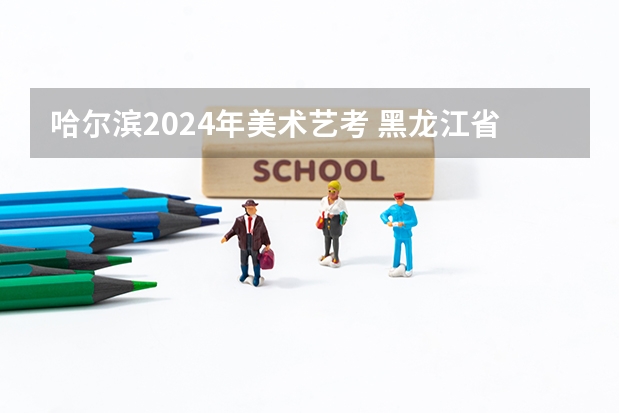 哈尔滨2024年美术艺考 黑龙江省艺考时间2024