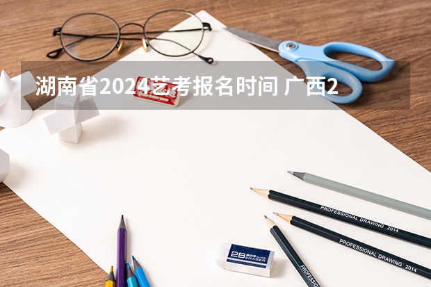 湖南省2024艺考报名时间 广西2024艺考时间