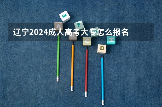 辽宁2024成人高考大专怎么报名 具体流程是什么？