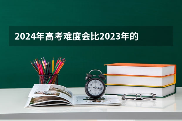 2024年高考难度会比2023年的大吗？