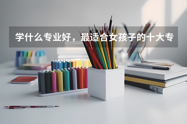 学什么专业好，最适合女孩子的十大专业