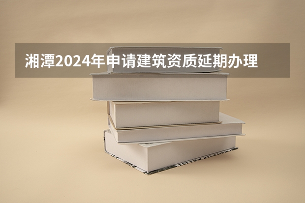 湘潭2024年申请建筑资质延期办理详细步骤和要求是什么