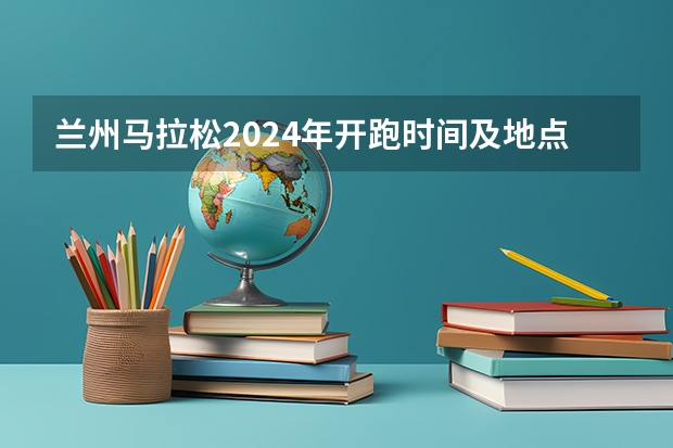兰州马拉松2024年开跑时间及地点（兰州马拉松2024年开跑时间及地点）