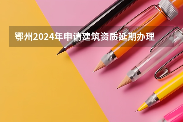 鄂州2024年申请建筑资质延期办理详细步骤和要求是什么