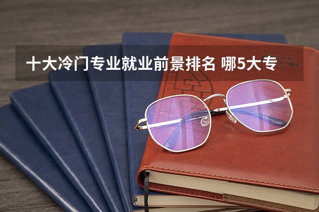 十大冷门专业就业前景排名 哪5大专业深受考生“热捧”，报考人数众多，就业前景好？