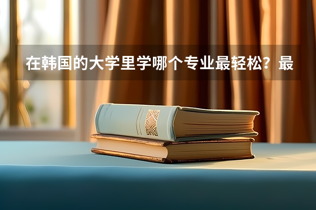 在韩国的大学里学哪个专业最轻松？最容易毕业？