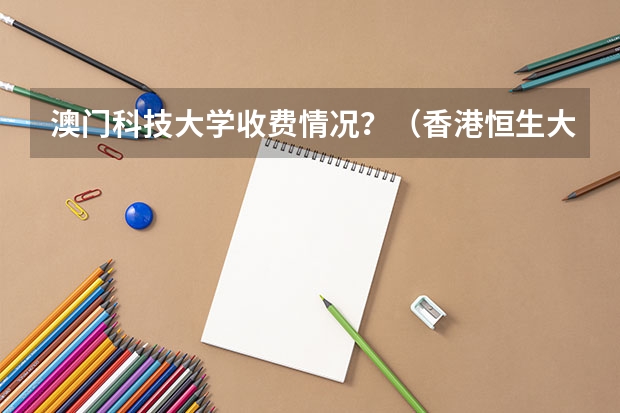 澳门科技大学收费情况？（香港恒生大学2024年春季入学本科内地招生开始！！！）