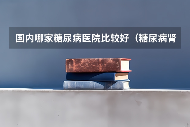 国内哪家糖尿病医院比较好（糖尿病肾病治疗的权威医院）