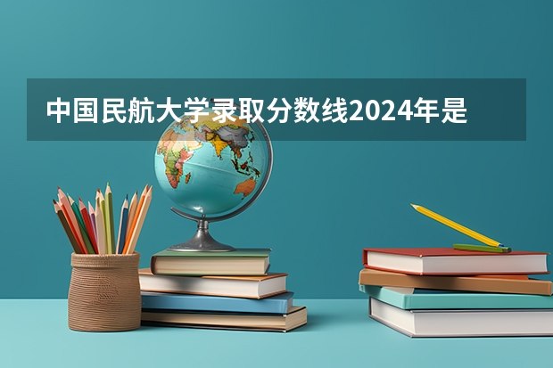 中国民航大学录取分数线2024年是多少分(附各省录取最低分)