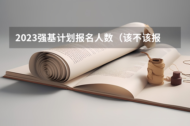 2023强基计划报名人数（该不该报考强基？）