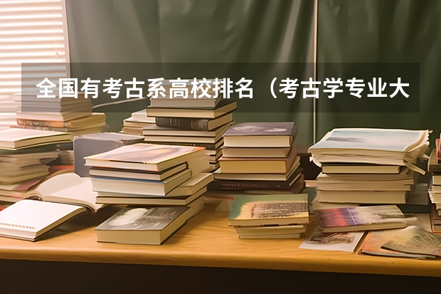 全国有考古系高校排名（考古学专业大学排名和录取分数线）