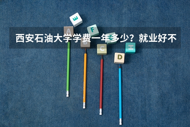 西安石油大学学费一年多少？就业好不好？
