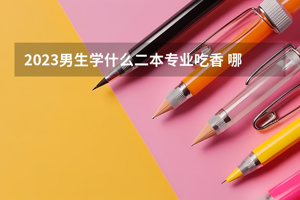2023男生学什么二本专业吃香 哪些专业吃香