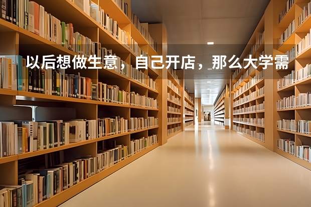 以后想做生意,自己开店,那么大学需要学什么专业