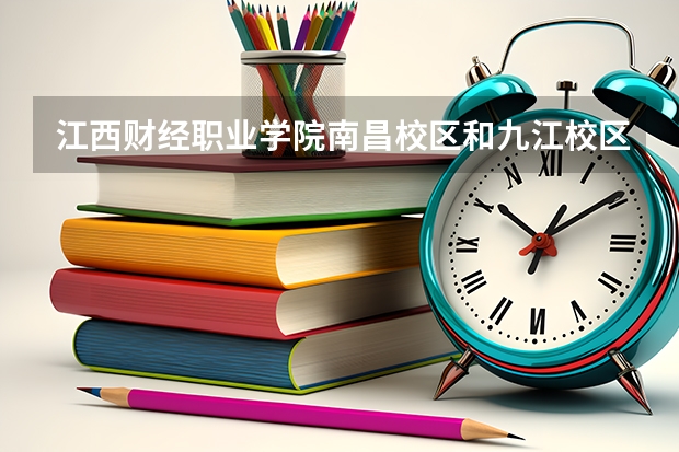 江西财经职业学院南昌校区和九江校区有什么区别