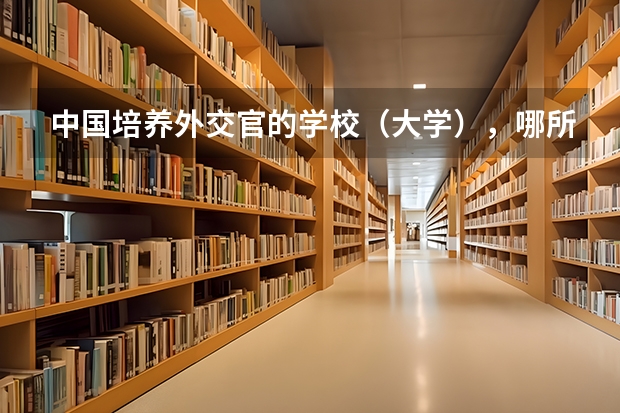 中国培养外交官的学校（大学），哪所最好（外交专业最好的大学）