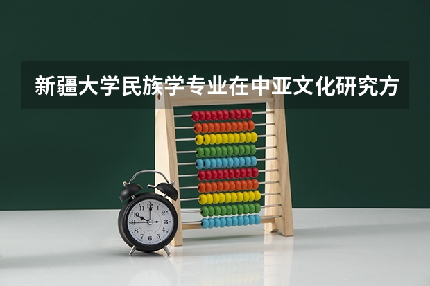 新疆大学民族学专业在中亚文化研究方面的学术地位如何？