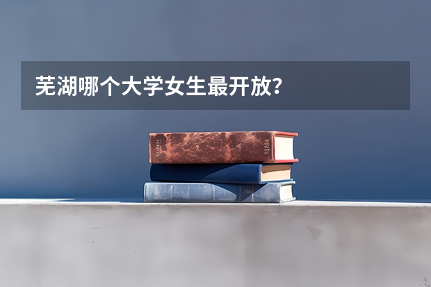 芜湖哪个大学女生最开放？