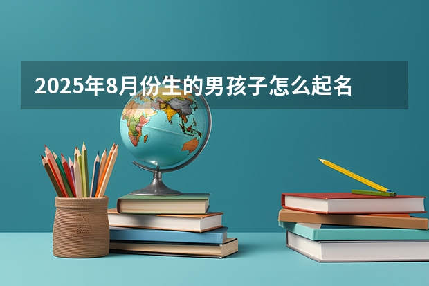 2025年8月份生的男孩子怎么起名 活力满满的男生好名