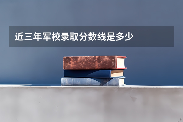近三年军校录取分数线是多少