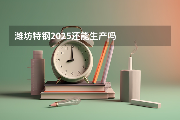 潍坊特钢2025还能生产吗
