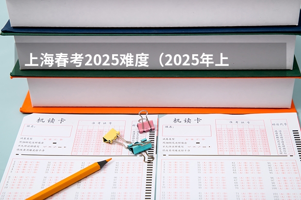 上海春考2025难度（2025年上海春考难度评估）